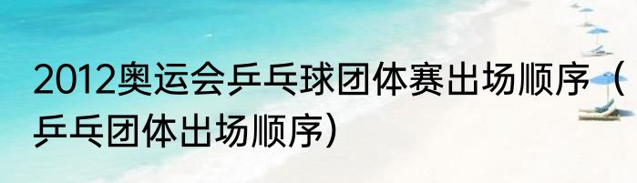 2012奥运会乒乓球团体赛出场顺序（乒乓团体出场顺序）