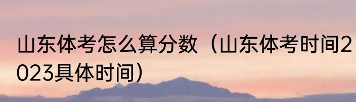 山东体考怎么算分数（山东体考时间2023具体时间）