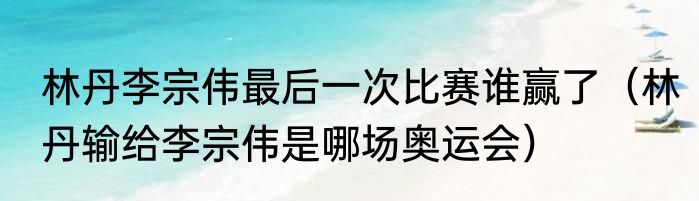 林丹李宗伟最后一次比赛谁赢了（林丹输给李宗伟是哪场奥运会）
