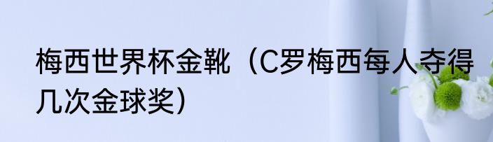 梅西世界杯金靴（C罗梅西每人夺得几次金球奖）