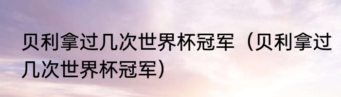 贝利拿过几次世界杯冠军（贝利拿过几次世界杯冠军）