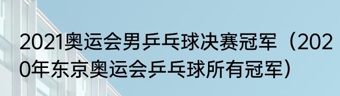 2021奥运会男乒乓球决赛冠军（2020年东京奥运会乒乓球所有冠军）