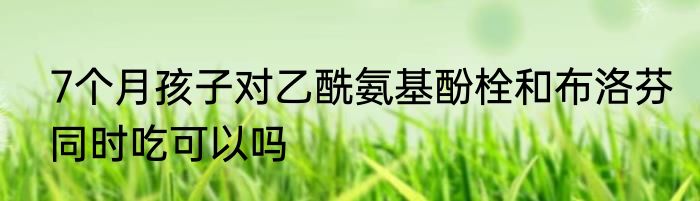 7个月孩子对乙酰氨基酚栓和布洛芬同时吃可以吗