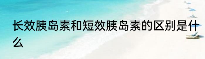 长效胰岛素和短效胰岛素的区别是什么