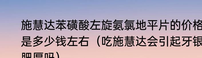 施慧达苯磺酸左旋氨氯地平片的价格是多少钱左右（吃施慧达会引起牙银肥厚吗）