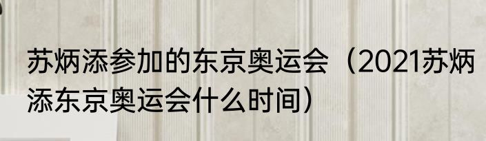 苏炳添参加的东京奥运会（2021苏炳添东京奥运会什么时间）