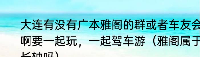大连有没有广本雅阁的群或者车友会啊要一起玩，一起驾车游（雅阁属于长轴吗）