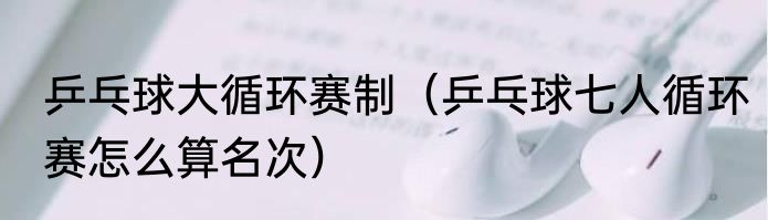 乒乓球大循环赛制（乒乓球七人循环赛怎么算名次）