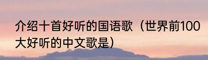 介绍十首好听的国语歌（世界前100大好听的中文歌是）
