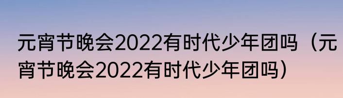 元宵节晚会2022有时代少年团吗（元宵节晚会2022有时代少年团吗）