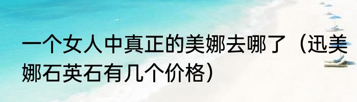 一个女人中真正的美娜去哪了（迅美娜石英石有几个价格）