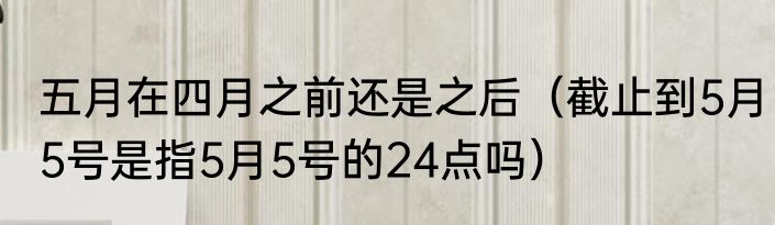 五月在四月之前还是之后（截止到5月5号是指5月5号的24点吗）