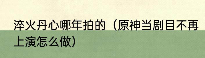 淬火丹心哪年拍的（原神当剧目不再上演怎么做）