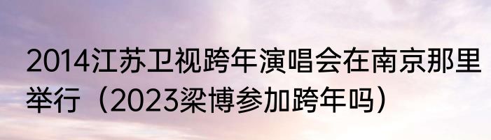 2014江苏卫视跨年演唱会在南京那里举行（2023梁博参加跨年吗）