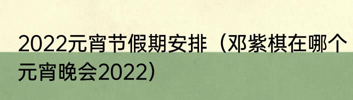 2022元宵节假期安排（邓紫棋在哪个元宵晚会2022）