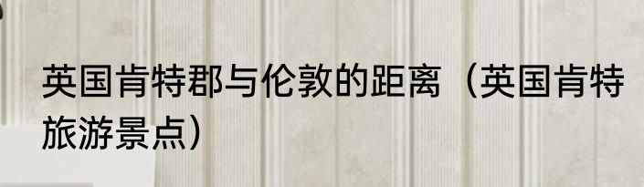 英国肯特郡与伦敦的距离（英国肯特旅游景点）