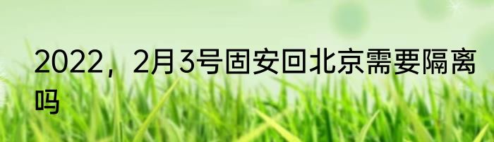2022，2月3号固安回北京需要隔离吗