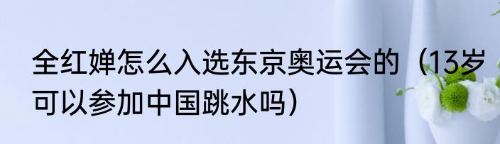 全红婵怎么入选东京奥运会的（13岁可以参加中国跳水吗）