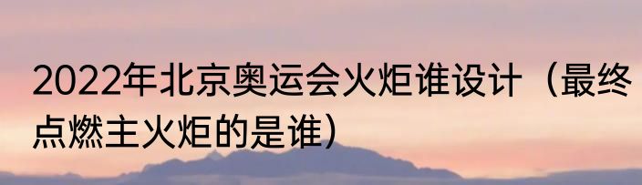 2022年北京奥运会火炬谁设计（最终点燃主火炬的是谁）