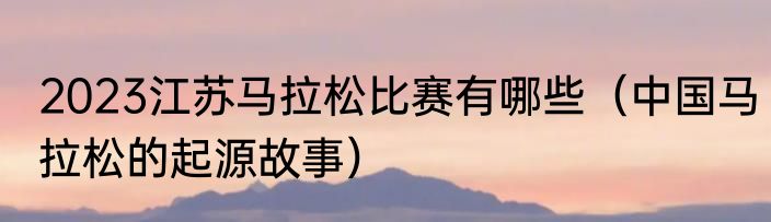2023江苏马拉松比赛有哪些（中国马拉松的起源故事）