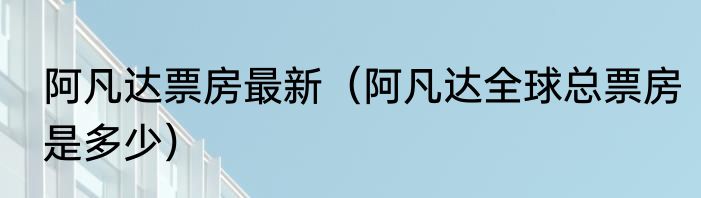 阿凡达票房最新（阿凡达全球总票房是多少）