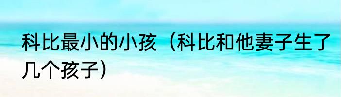 科比最小的小孩（科比和他妻子生了几个孩子）