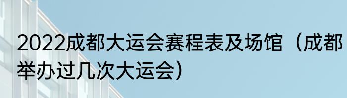 2022成都大运会赛程表及场馆（成都举办过几次大运会）