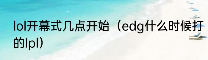 lol开幕式几点开始（edg什么时候打的lpl）
