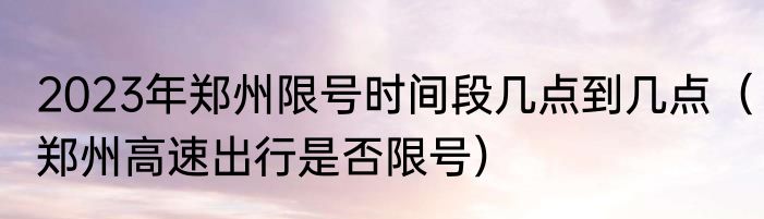 2023年郑州限号时间段几点到几点（郑州高速出行是否限号）