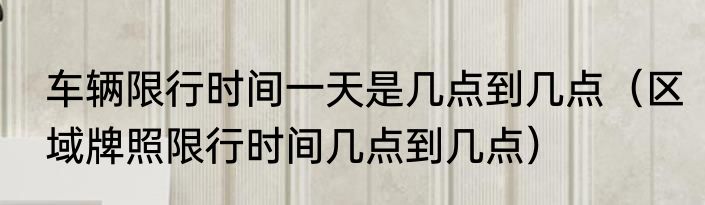 车辆限行时间一天是几点到几点（区域牌照限行时间几点到几点）