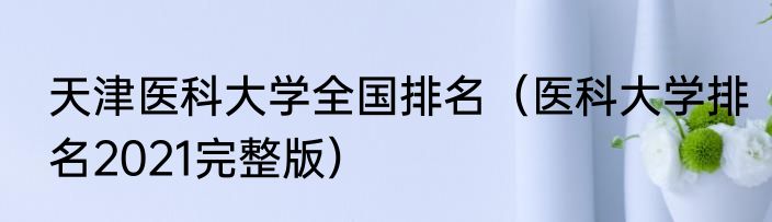 天津医科大学全国排名（医科大学排名2021完整版）