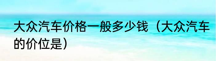 大众汽车价格一般多少钱（大众汽车的价位是）