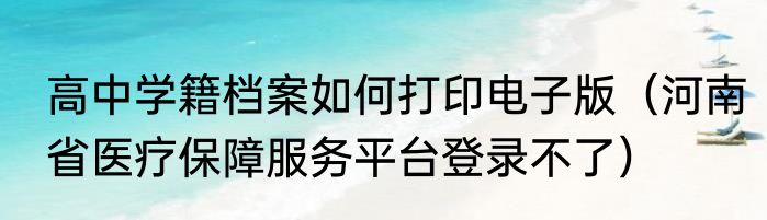 高中学籍档案如何打印电子版（河南省医疗保障服务平台登录不了）