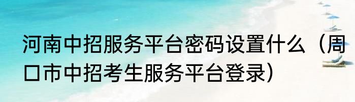 河南中招服务平台密码设置什么（周口市中招考生服务平台登录）