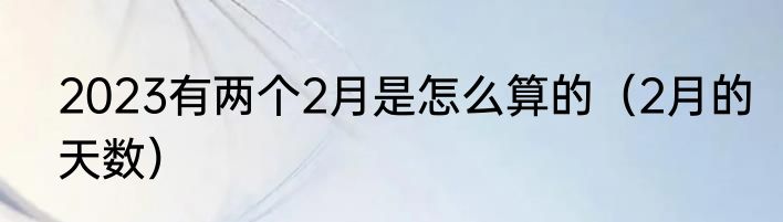 2023有两个2月是怎么算的（2月的天数）