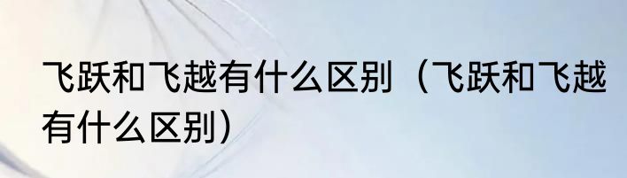飞跃和飞越有什么区别（飞跃和飞越有什么区别）