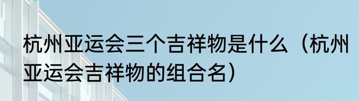 杭州亚运会三个吉祥物是什么（杭州亚运会吉祥物的组合名）