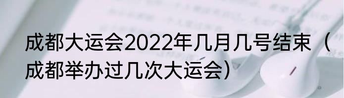 成都大运会2022年几月几号结束（成都举办过几次大运会）