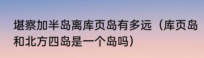 堪察加半岛离库页岛有多远（库页岛和北方四岛是一个岛吗）
