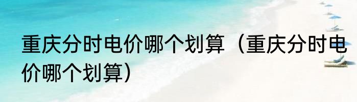 重庆分时电价哪个划算（重庆分时电价哪个划算）