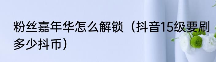 粉丝嘉年华怎么解锁（抖音15级要刷多少抖币）