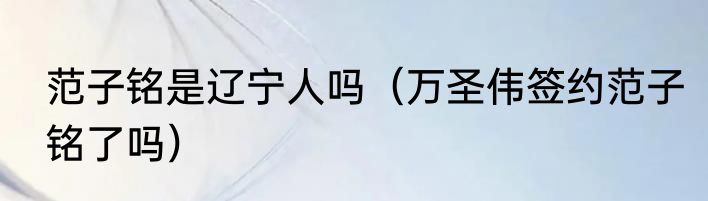 范子铭是辽宁人吗（万圣伟签约范子铭了吗）