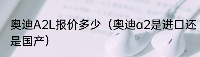 奥迪A2L报价多少（奥迪a2是进口还是国产）