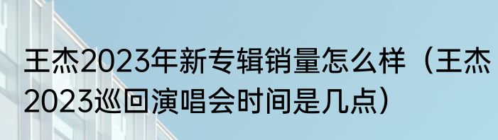 王杰2023年新专辑销量怎么样（王杰2023巡回演唱会时间是几点）