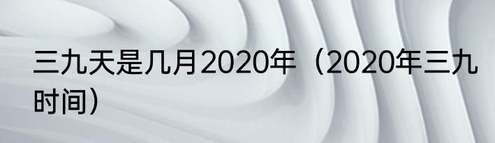 三九天是几月2020年（2020年三九时间）