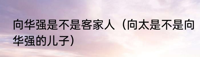 向华强是不是客家人（向太是不是向华强的儿子）