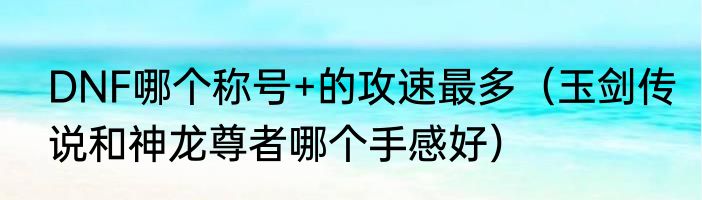 DNF哪个称号+的攻速最多（玉剑传说和神龙尊者哪个手感好）