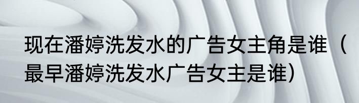 现在潘婷洗发水的广告女主角是谁（最早潘婷洗发水广告女主是谁）