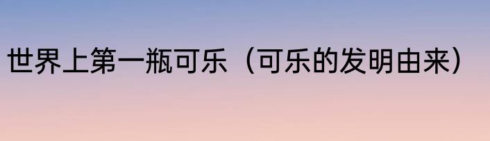 世界上第一瓶可乐（可乐的发明由来）