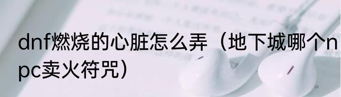 dnf燃烧的心脏怎么弄（地下城哪个npc卖火符咒）